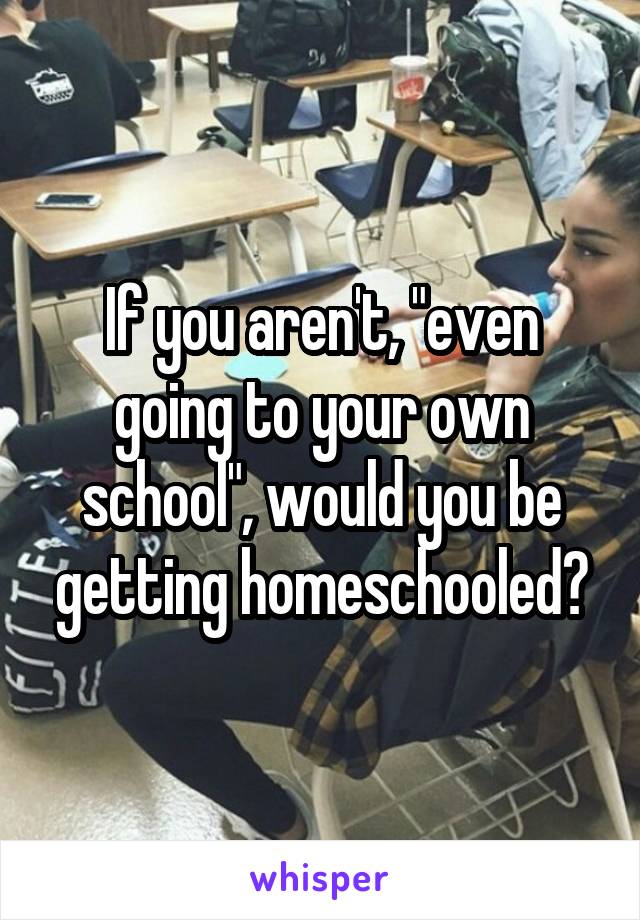 If you aren't, "even going to your own school", would you be getting homeschooled?