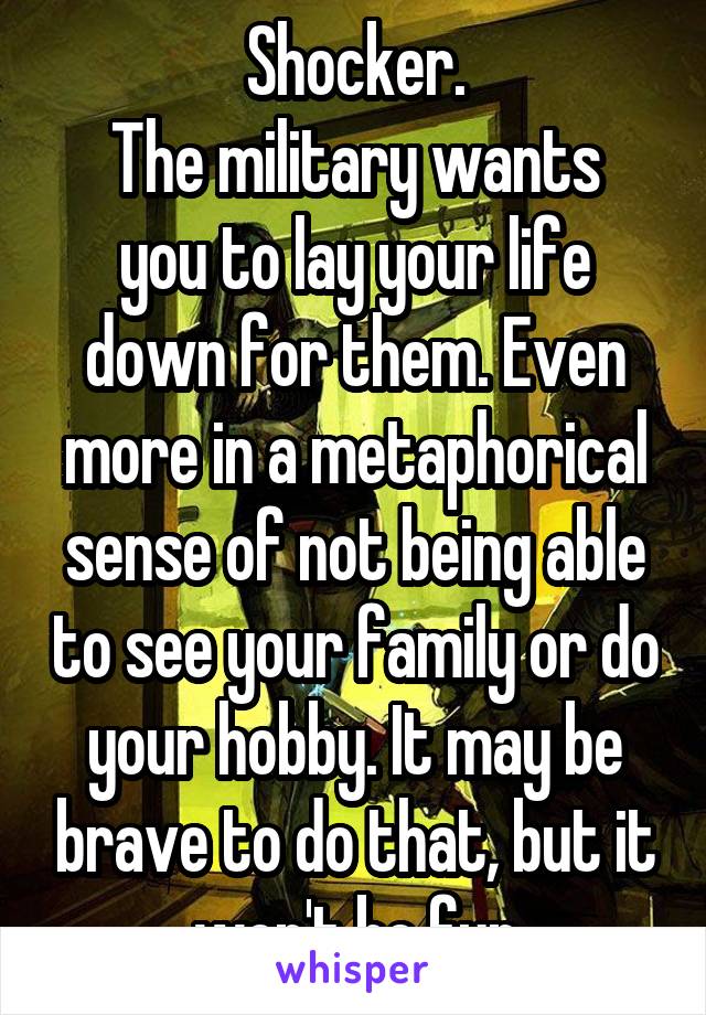 Shocker.
The military wants you to lay your life down for them. Even more in a metaphorical sense of not being able to see your family or do your hobby. It may be brave to do that, but it won't be fun