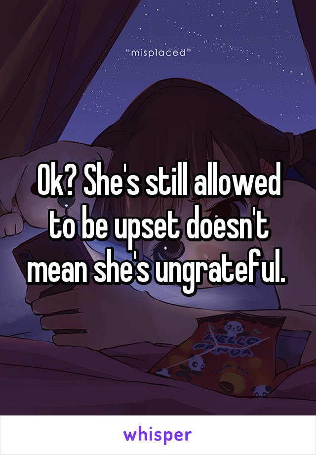 Ok? She's still allowed to be upset doesn't mean she's ungrateful. 