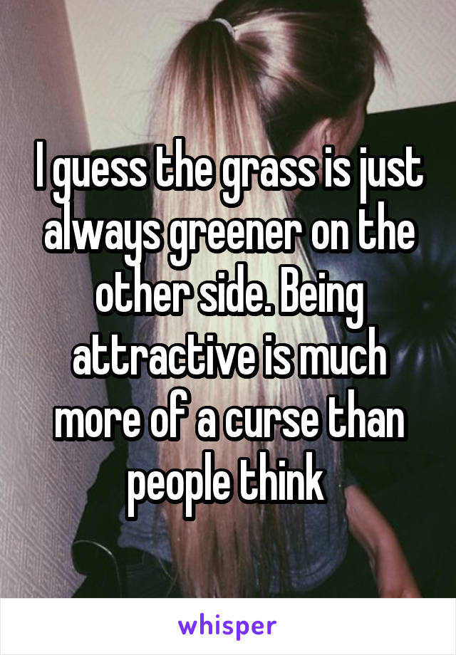 I guess the grass is just always greener on the other side. Being attractive is much more of a curse than people think 