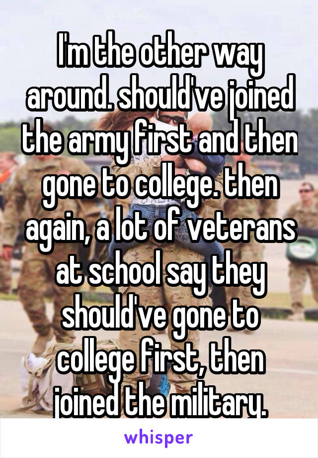I'm the other way around. should've joined the army first and then gone to college. then again, a lot of veterans at school say they should've gone to college first, then joined the military.