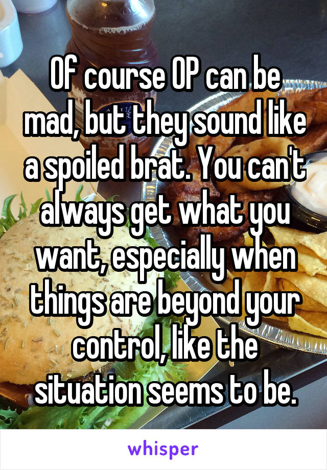 Of course OP can be mad, but they sound like a spoiled brat. You can't always get what you want, especially when things are beyond your control, like the situation seems to be.