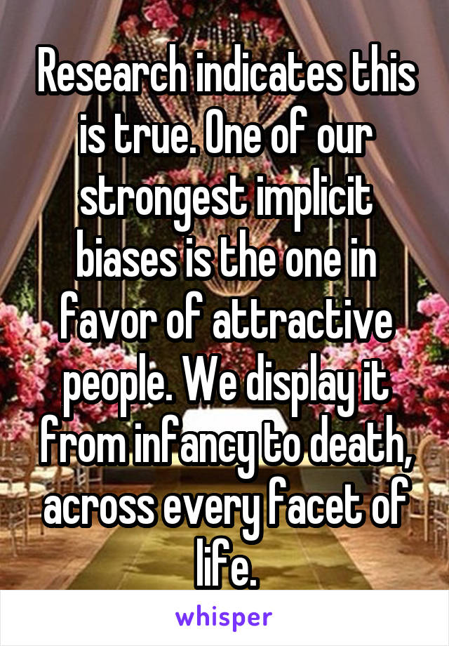 Research indicates this is true. One of our strongest implicit biases is the one in favor of attractive people. We display it from infancy to death, across every facet of life.
