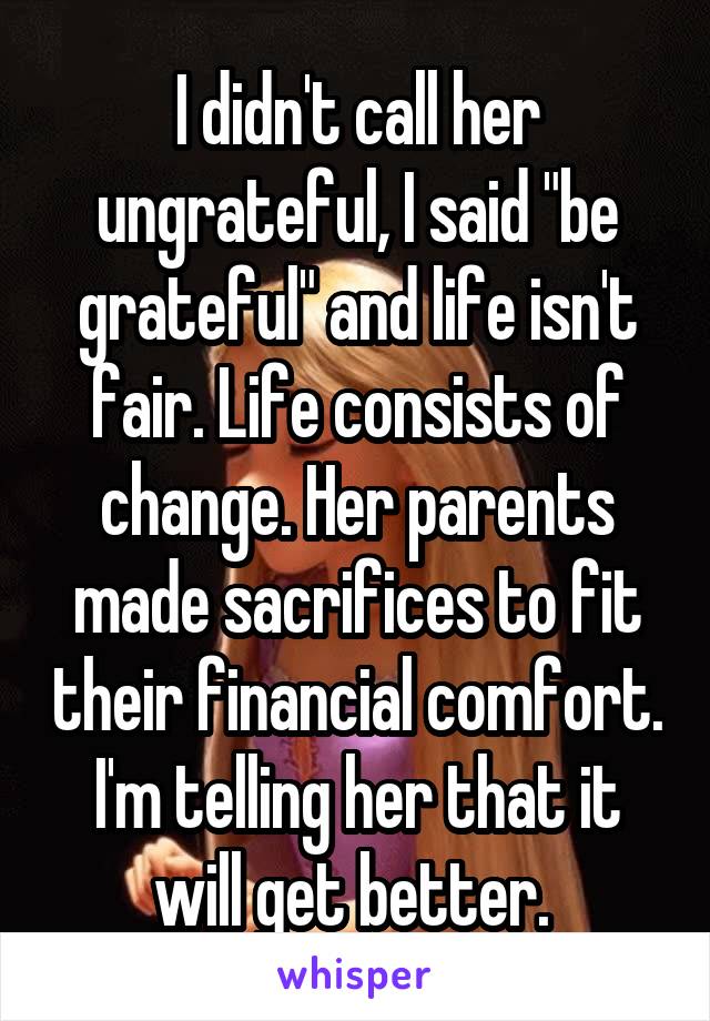 I didn't call her ungrateful, I said "be grateful" and life isn't fair. Life consists of change. Her parents made sacrifices to fit their financial comfort. I'm telling her that it will get better. 