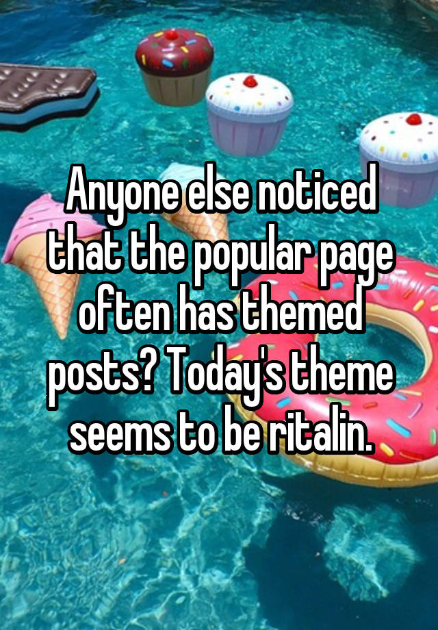 Anyone else noticed that the popular page often has themed posts? Today's theme seems to be ritalin.