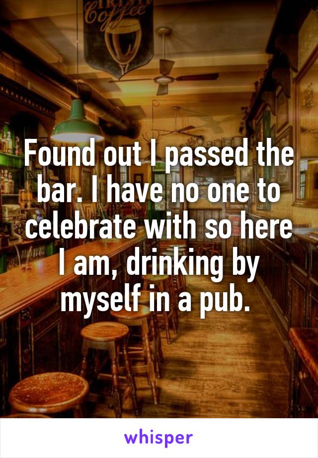 Found out I passed the bar. I have no one to celebrate with so here I am, drinking by myself in a pub. 