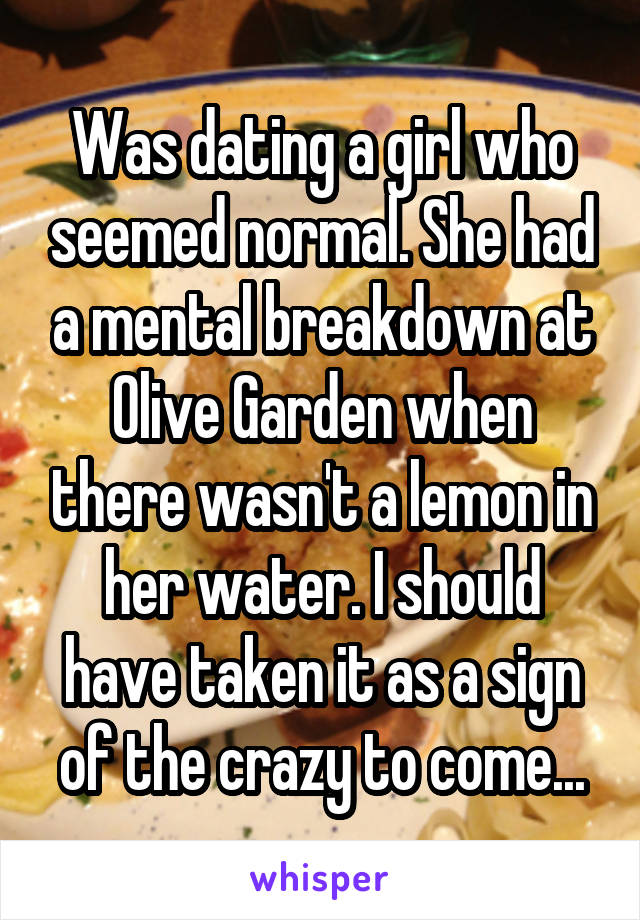 Was dating a girl who seemed normal. She had a mental breakdown at Olive Garden when there wasn't a lemon in her water. I should have taken it as a sign of the crazy to come...