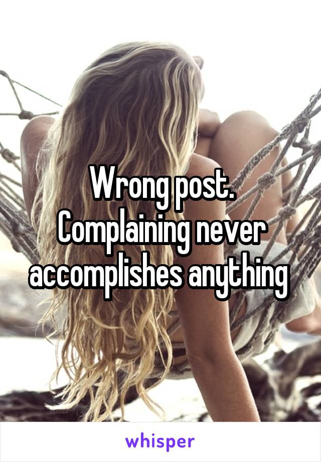 Wrong post. Complaining never accomplishes anything 