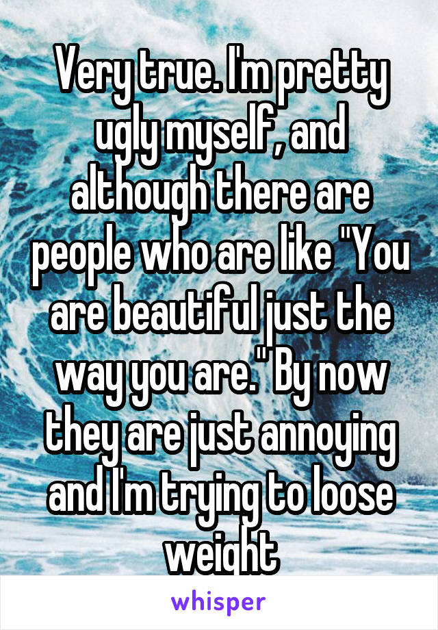 Very true. I'm pretty ugly myself, and although there are people who are like "You are beautiful just the way you are." By now they are just annoying and I'm trying to loose weight
