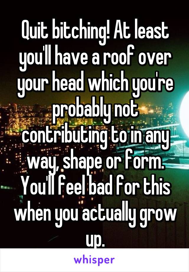 Quit bitching! At least you'll have a roof over your head which you're probably not contributing to in any way, shape or form. You'll feel bad for this when you actually grow up.