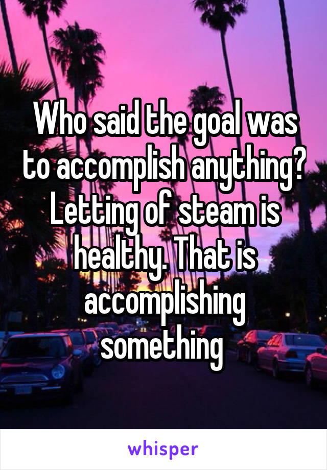 Who said the goal was to accomplish anything? Letting of steam is healthy. That is accomplishing something 