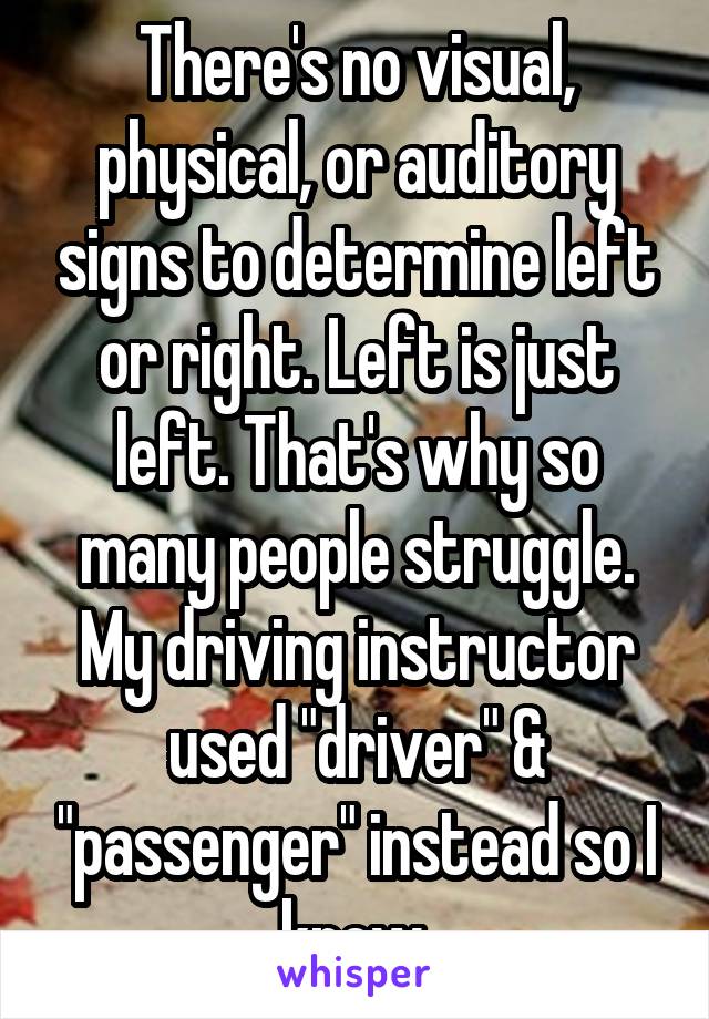 There's no visual, physical, or auditory signs to determine left or right. Left is just left. That's why so many people struggle. My driving instructor used "driver" & "passenger" instead so I knew.