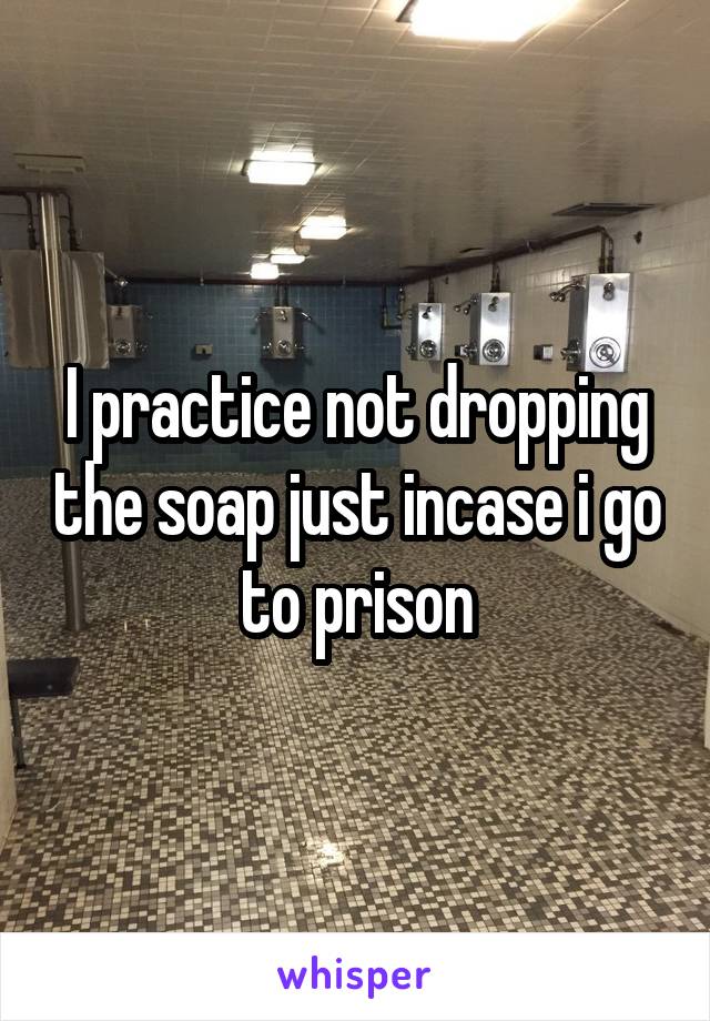 I practice not dropping the soap just incase i go to prison