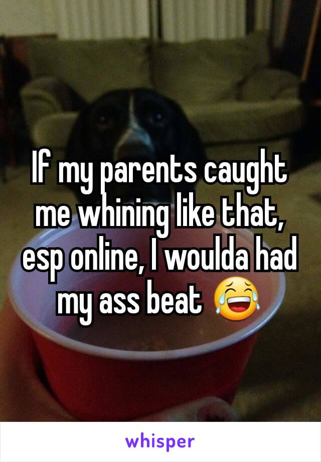 If my parents caught me whining like that, esp online, I woulda had my ass beat 😂