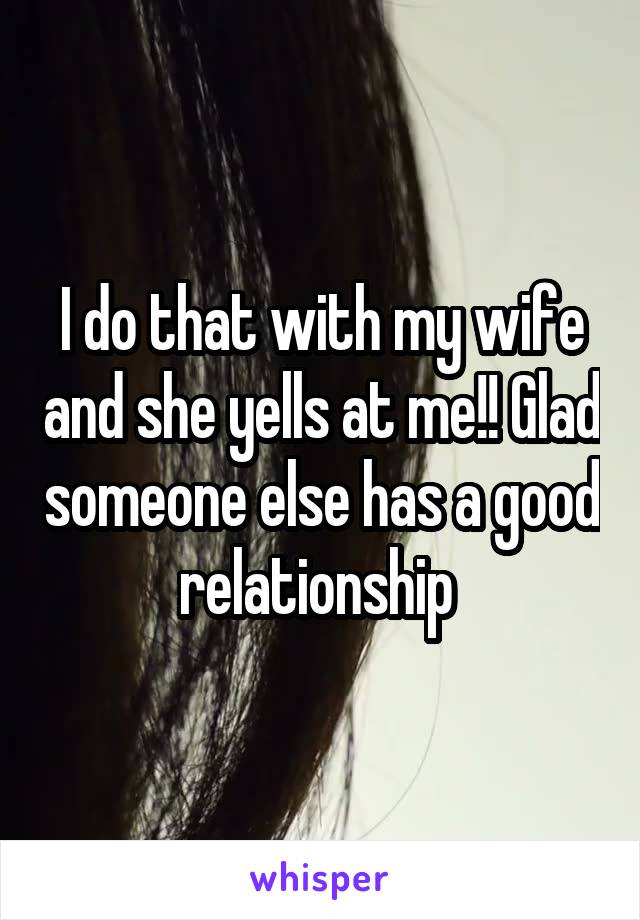 I do that with my wife and she yells at me!! Glad someone else has a good relationship 