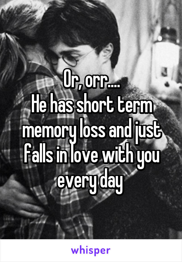 Or, orr....
He has short term memory loss and just falls in love with you every day 