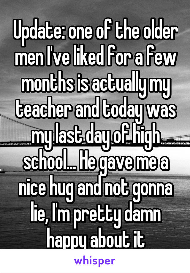 Update: one of the older men I've liked for a few months is actually my teacher and today was my last day of high school... He gave me a nice hug and not gonna lie, I'm pretty damn happy about it