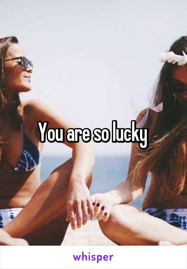 You are so lucky 