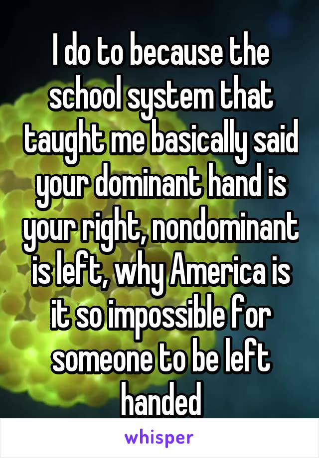 I do to because the school system that taught me basically said your dominant hand is your right, nondominant is left, why America is it so impossible for someone to be left handed