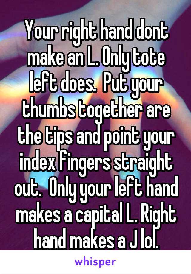 Your right hand dont make an L. Only tote left does.  Put your thumbs together are the tips and point your index fingers straight out.  Only your left hand makes a capital L. Right hand makes a J lol.