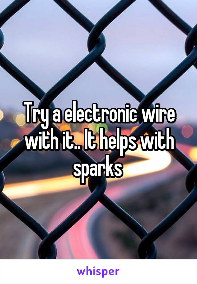 Try a electronic wire with it.. It helps with sparks 