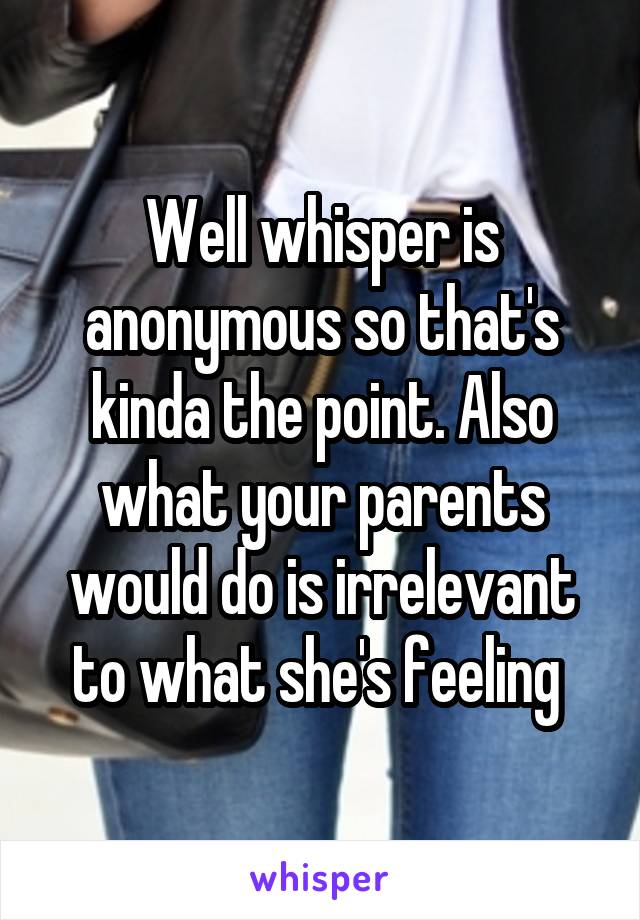 Well whisper is anonymous so that's kinda the point. Also what your parents would do is irrelevant to what she's feeling 