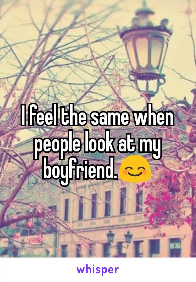 I feel the same when people look at my boyfriend.😊