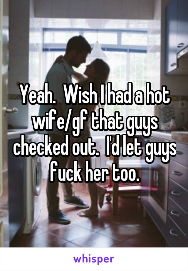 Yeah.  Wish I had a hot wife/gf that guys checked out.  I'd let guys fuck her too.