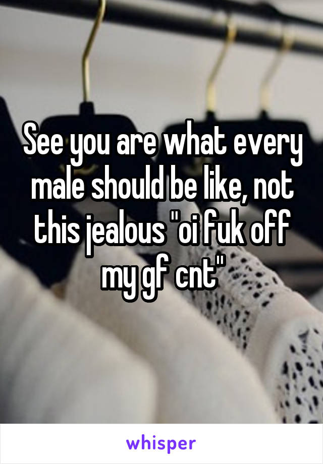 See you are what every male should be like, not this jealous "oi fuk off my gf cnt"
