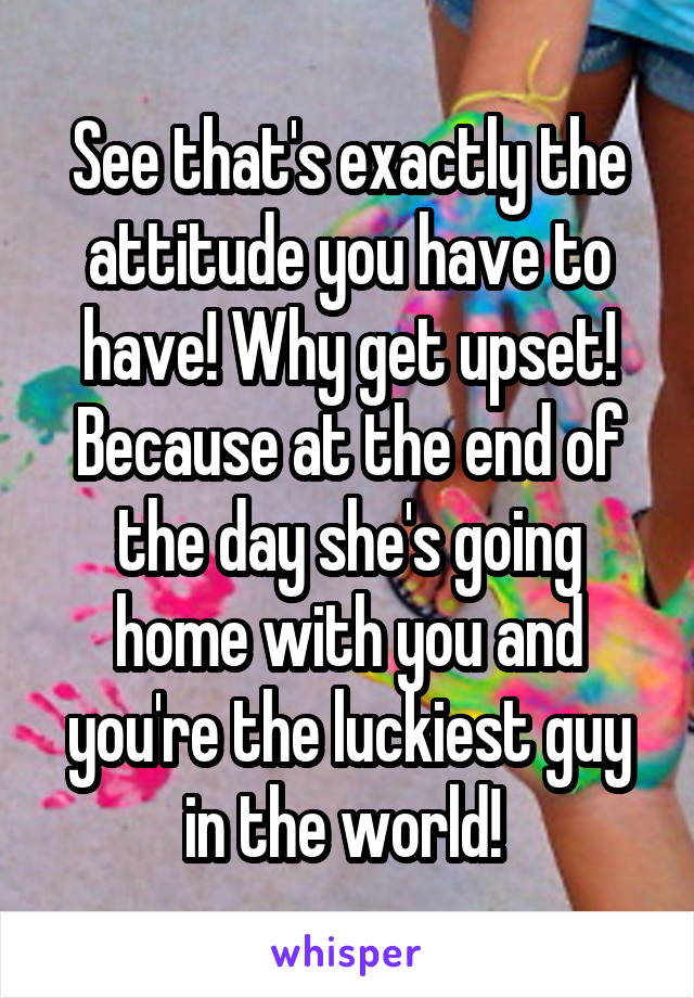 See that's exactly the attitude you have to have! Why get upset! Because at the end of the day she's going home with you and you're the luckiest guy in the world! 