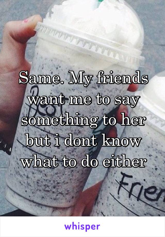 Same. My friends want me to say something to her but i dont know what to do either