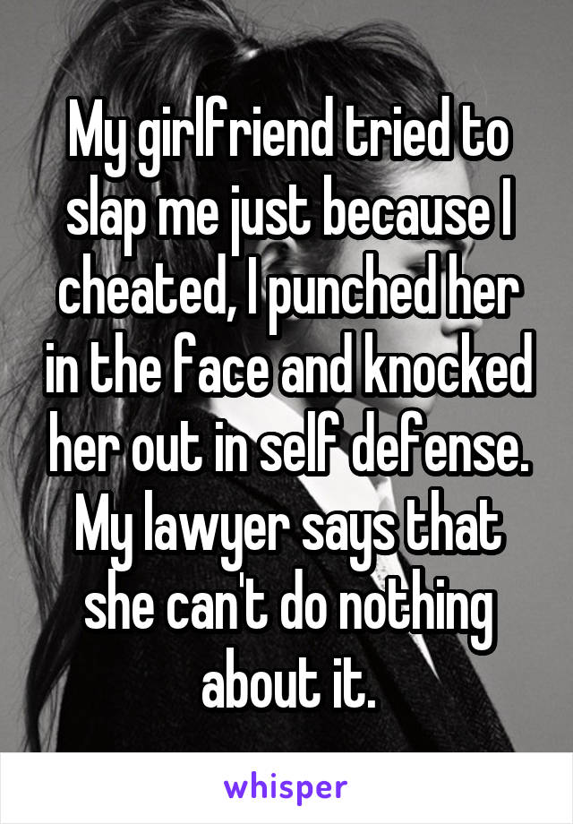 My girlfriend tried to slap me just because I cheated, I punched her in the face and knocked her out in self defense. My lawyer says that she can't do nothing about it.