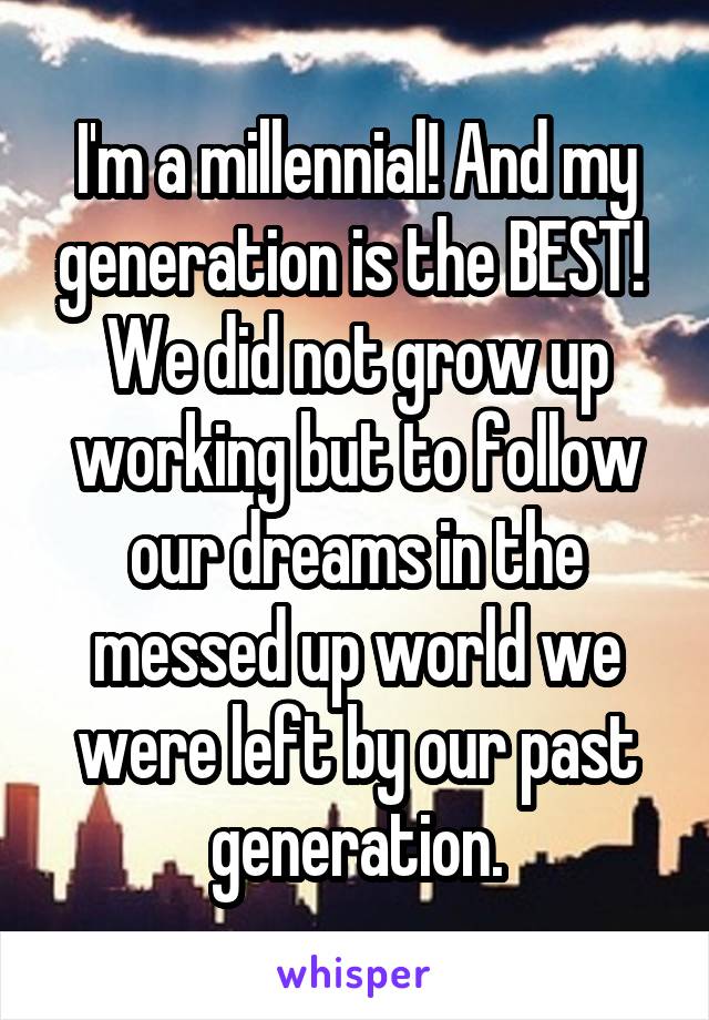 I'm a millennial! And my generation is the BEST! 
We did not grow up working but to follow our dreams in the messed up world we were left by our past generation.