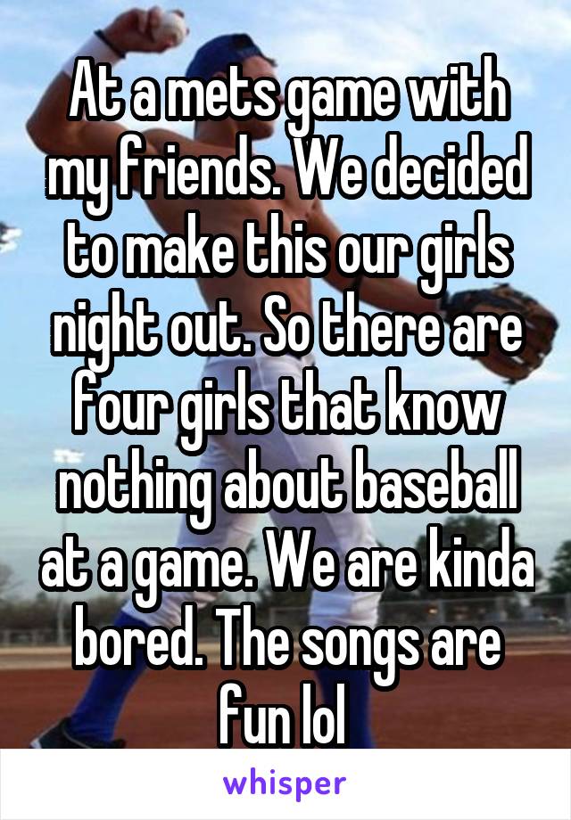 At a mets game with my friends. We decided to make this our girls night out. So there are four girls that know nothing about baseball at a game. We are kinda bored. The songs are fun lol 