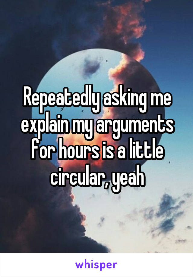 Repeatedly asking me explain my arguments for hours is a little circular, yeah