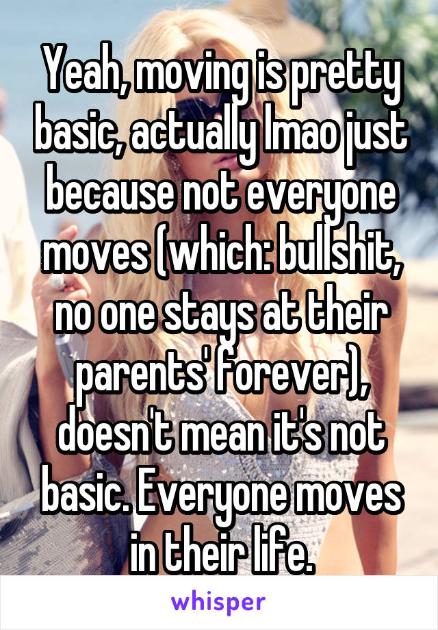 Yeah, moving is pretty basic, actually lmao just because not everyone moves (which: bullshit, no one stays at their parents' forever), doesn't mean it's not basic. Everyone moves in their life.