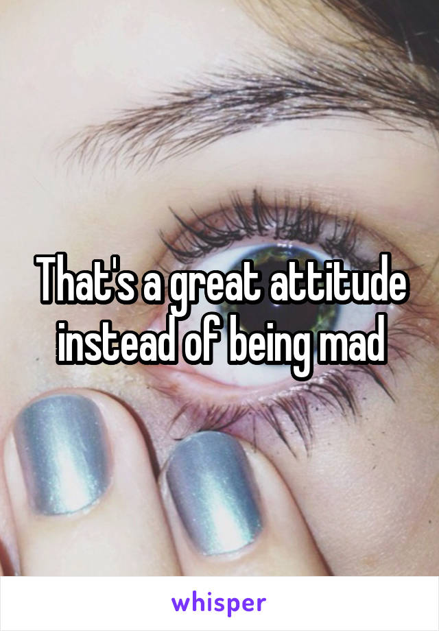 That's a great attitude instead of being mad