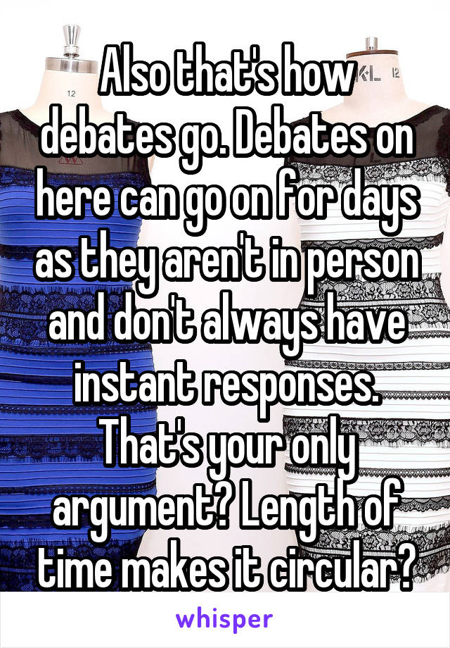 Also that's how debates go. Debates on here can go on for days as they aren't in person and don't always have instant responses. That's your only argument? Length of time makes it circular?