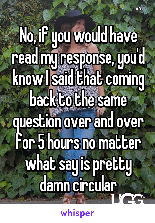 No, if you would have read my response, you'd know I said that coming back to the same question over and over for 5 hours no matter what say is pretty damn circular