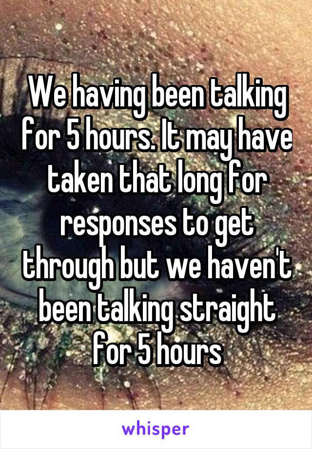 We having been talking for 5 hours. It may have taken that long for responses to get through but we haven't been talking straight for 5 hours