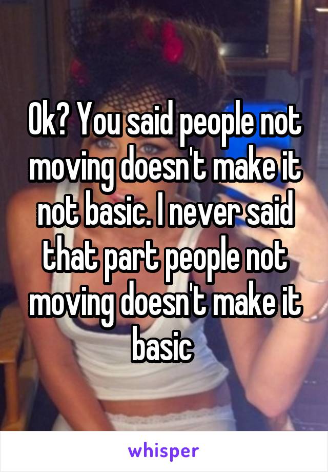 Ok? You said people not moving doesn't make it not basic. I never said that part people not moving doesn't make it basic 