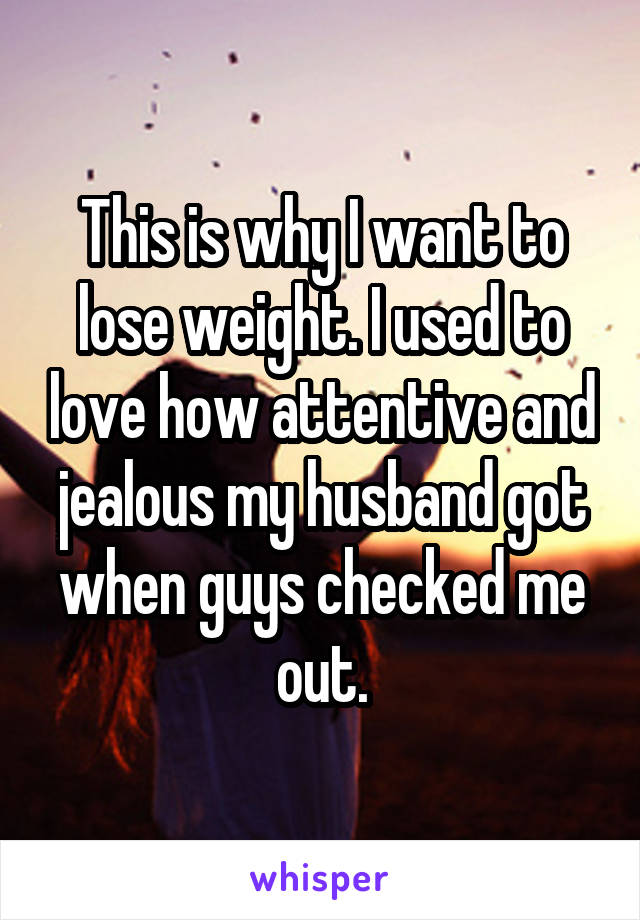 This is why I want to lose weight. I used to love how attentive and jealous my husband got when guys checked me out.