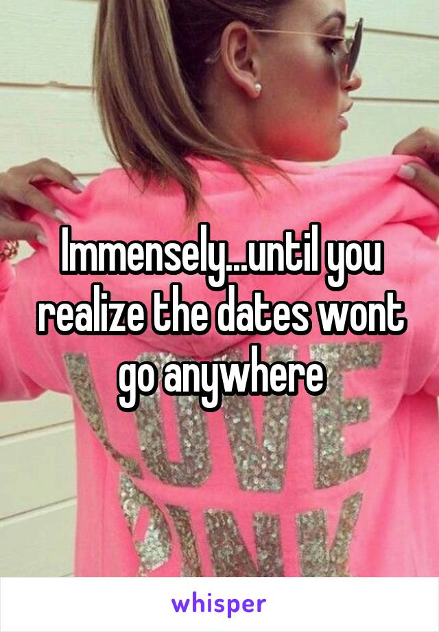 Immensely...until you realize the dates wont go anywhere