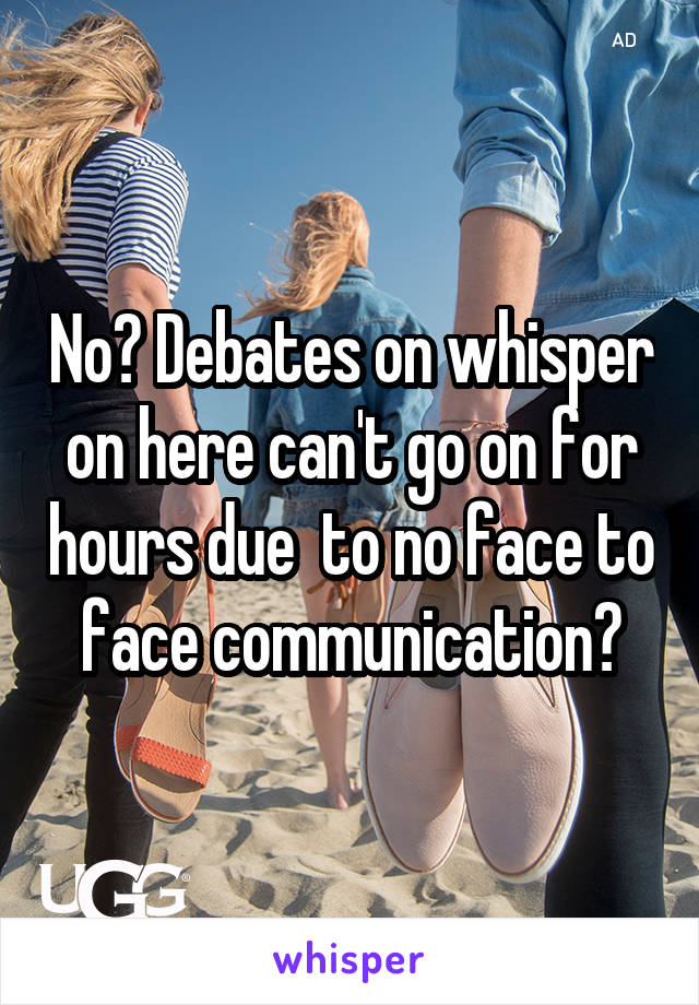 No? Debates on whisper on here can't go on for hours due  to no face to face communication?