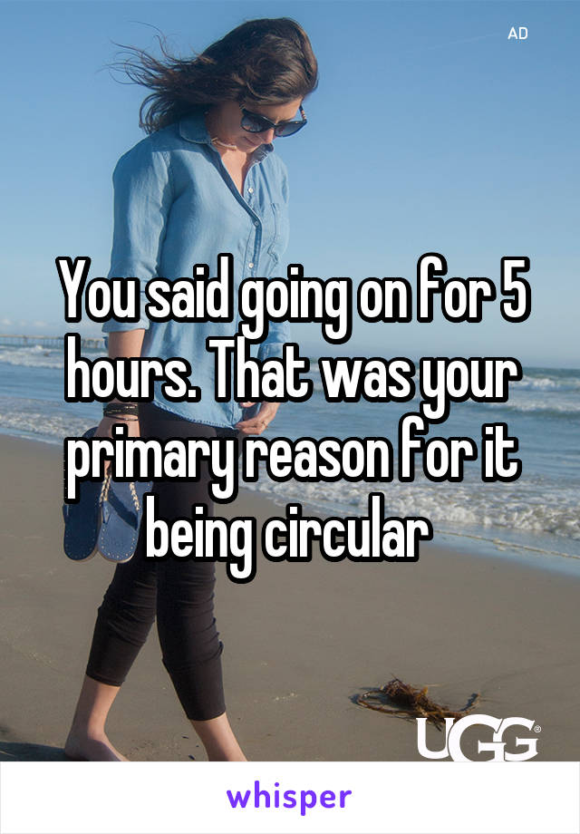 You said going on for 5 hours. That was your primary reason for it being circular 