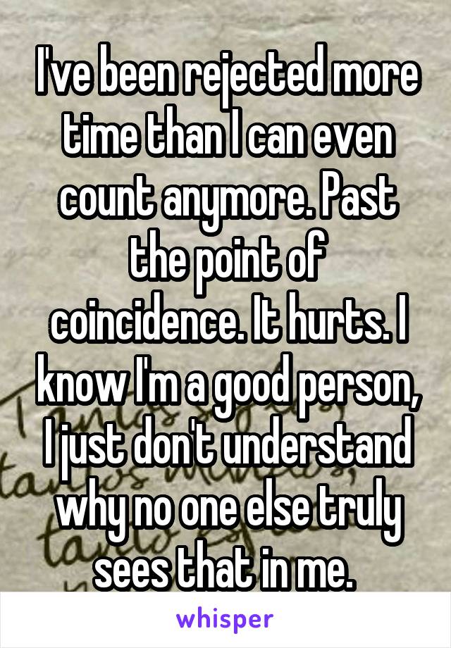 I've been rejected more time than I can even count anymore. Past the point of coincidence. It hurts. I know I'm a good person, I just don't understand why no one else truly sees that in me. 