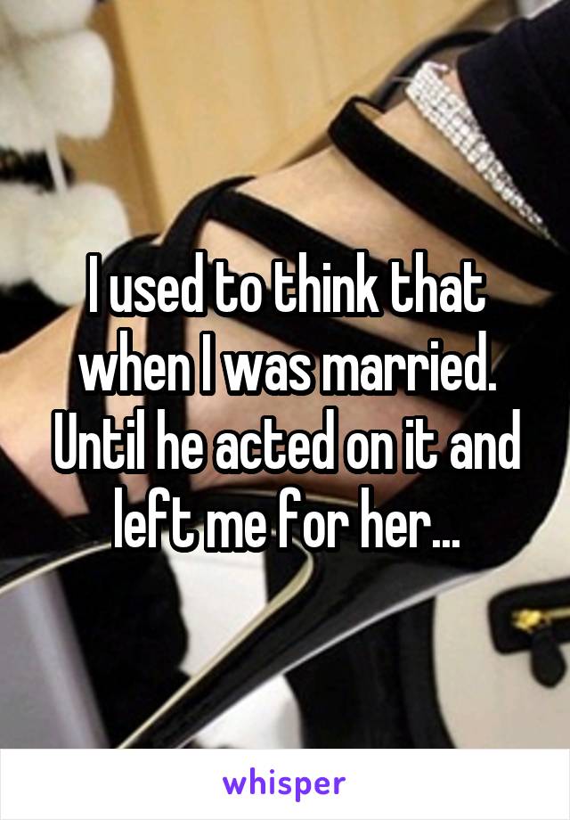 I used to think that when I was married. Until he acted on it and left me for her...