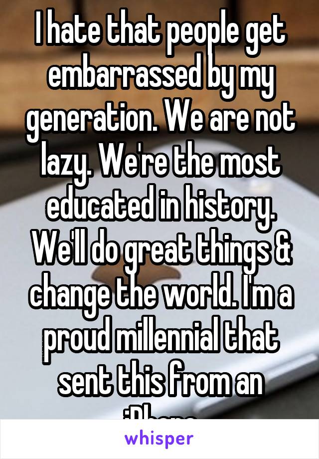 I hate that people get embarrassed by my generation. We are not lazy. We're the most educated in history. We'll do great things & change the world. I'm a proud millennial that sent this from an iPhone