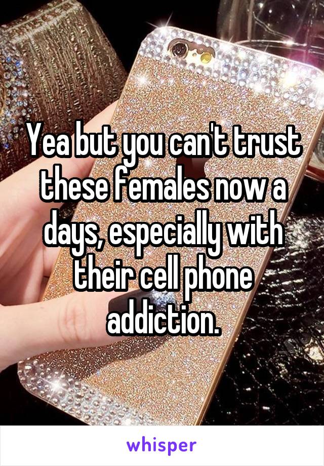 Yea but you can't trust these females now a days, especially with their cell phone addiction.