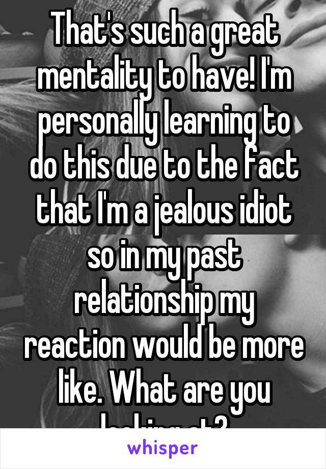 That's such a great mentality to have! I'm personally learning to do this due to the fact that I'm a jealous idiot so in my past relationship my reaction would be more like. What are you looking at?